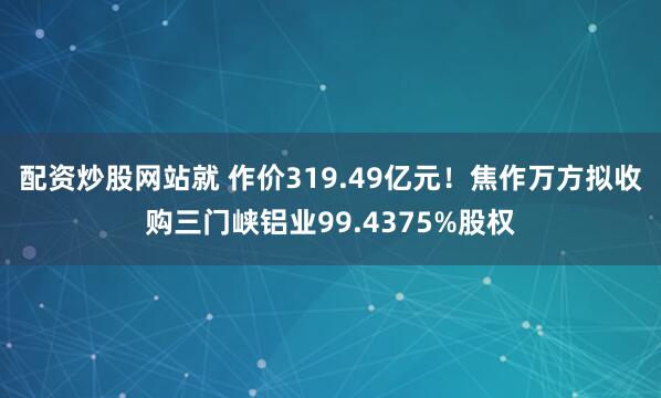 配资炒股网站就 作价319.49亿元！焦作万方拟收购三门峡铝业99.4375%股权
