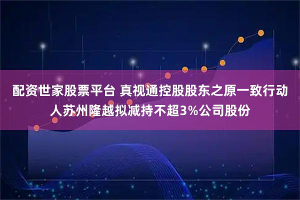 配资世家股票平台 真视通控股股东之原一致行动人苏州隆越拟减持不超3%公司股份