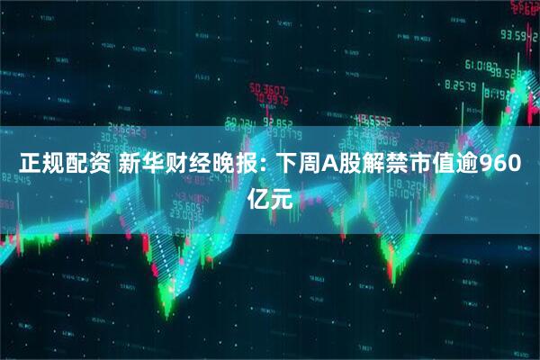 正规配资 新华财经晚报: 下周A股解禁市值逾960亿元