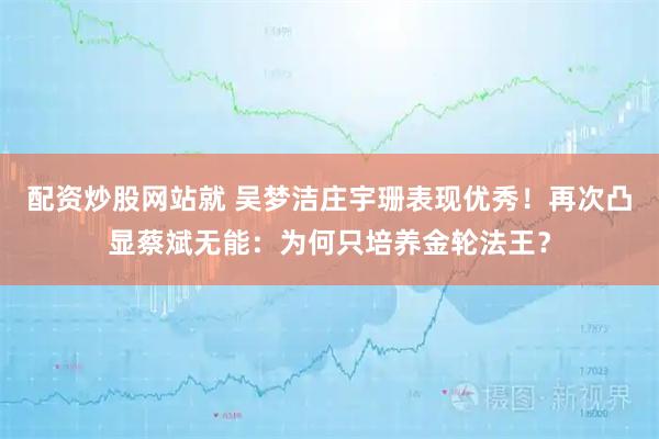 配资炒股网站就 吴梦洁庄宇珊表现优秀！再次凸显蔡斌无能：为何只培养金轮法王？