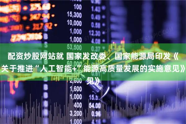 配资炒股网站就 国家发改委、国家能源局印发《关于推进“人工智能+”能源高质量发展的实施意见》