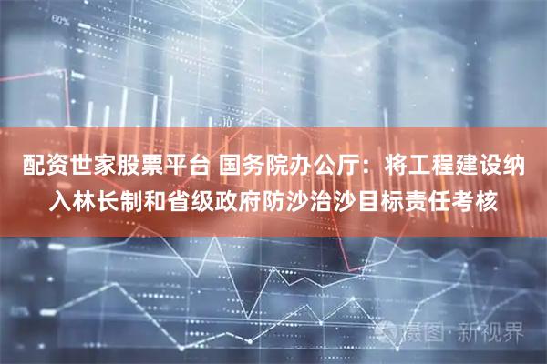 配资世家股票平台 国务院办公厅：将工程建设纳入林长制和省级政府防沙治沙目标责任考核