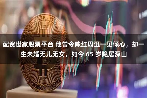 配资世家股票平台 他曾令陈红周迅一见倾心，却一生未婚无儿无女，如今 65 岁隐居深山