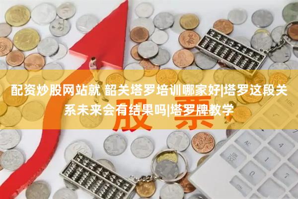 配资炒股网站就 韶关塔罗培训哪家好|塔罗这段关系未来会有结果吗|塔罗牌教学