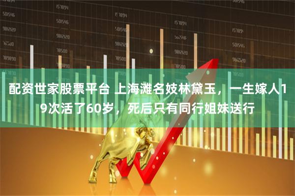 配资世家股票平台 上海滩名妓林黛玉，一生嫁人19次活了60岁，死后只有同行姐妹送行