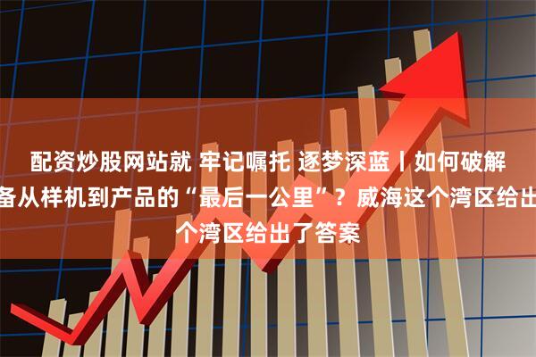 配资炒股网站就 牢记嘱托 逐梦深蓝丨如何破解海洋装备从样机到产品的“最后一公里”？威海这个湾区给出了答案