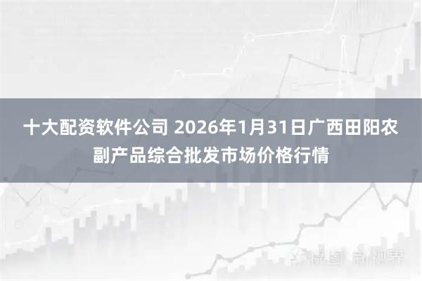 十大配资软件公司 2026年1月31日广西田阳农副产品综合批发市场价格行情