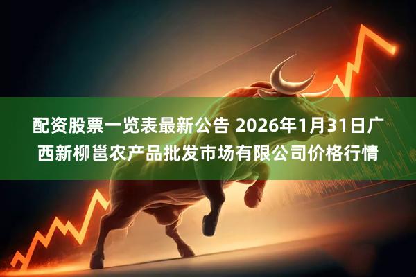 配资股票一览表最新公告 2026年1月31日广西新柳邕农产品批发市场有限公司价格行情