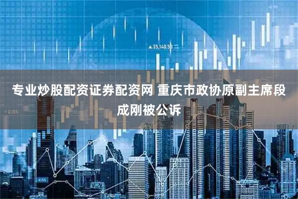 专业炒股配资证券配资网 重庆市政协原副主席段成刚被公诉