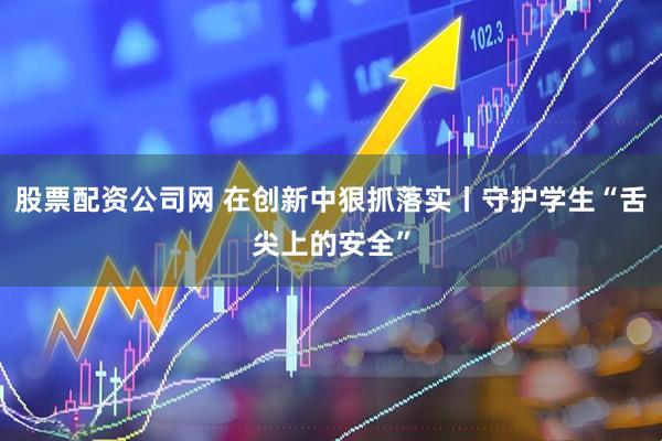 股票配资公司网 在创新中狠抓落实丨守护学生“舌尖上的安全”