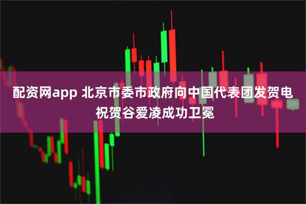 配资网app 北京市委市政府向中国代表团发贺电 祝贺谷爱凌成功卫冕