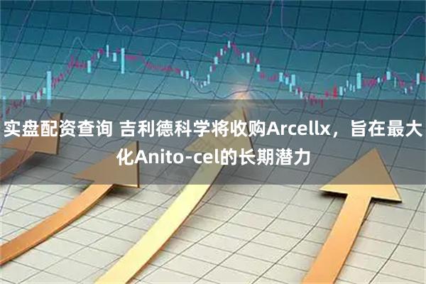 实盘配资查询 吉利德科学将收购Arcellx，旨在最大化Anito-cel的长期潜力