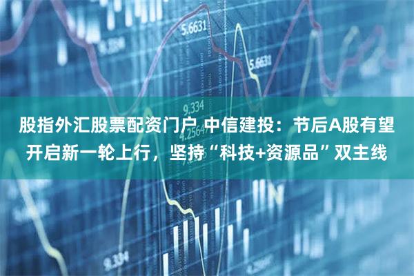 股指外汇股票配资门户 中信建投：节后A股有望开启新一轮上行，坚持“科技+资源品”双主线
