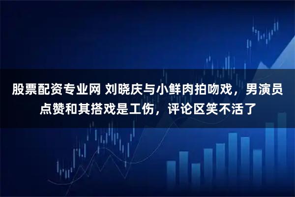 股票配资专业网 刘晓庆与小鲜肉拍吻戏，男演员点赞和其搭戏是工伤，评论区笑不活了