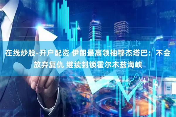 在线炒股-开户配资 伊朗最高领袖穆杰塔巴：不会放弃复仇 继续封锁霍尔木兹海峡