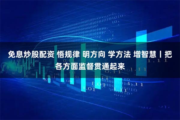 免息炒股配资 悟规律 明方向 学方法 增智慧丨把各方面监督贯通起来