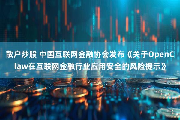 散户炒股 中国互联网金融协会发布《关于OpenClaw在互联网金融行业应用安全的风险提示》