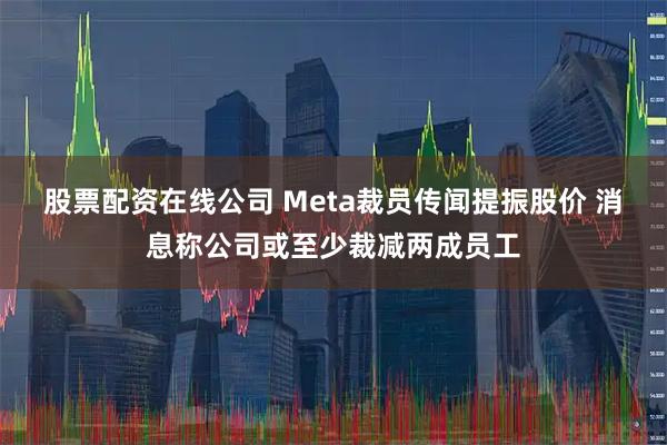股票配资在线公司 Meta裁员传闻提振股价 消息称公司或至少裁减两成员工